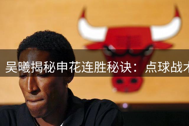 吴曦揭秘申花连胜秘诀：点球战术暗藏玄机 37岁老将分享长青之道