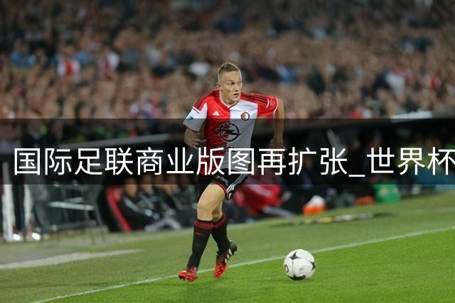 国际足联商业版图再扩张 世界杯运营权拟售私人资本引争议