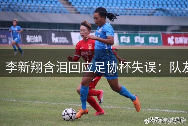 李新翔含泪回应足协杯失误：队友暖心鼓励助我德比破门