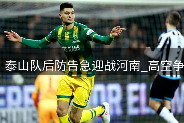 泰山队后防告急迎战河南 高空争夺成生死战关键