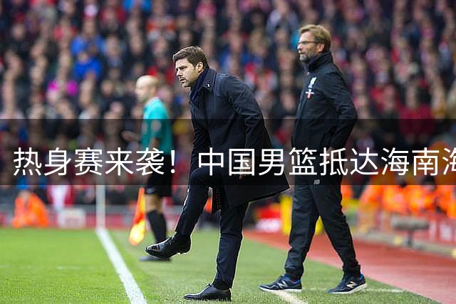 热身赛来袭！中国男篮抵达海南海口引关注 24号首战对阵喀麦隆