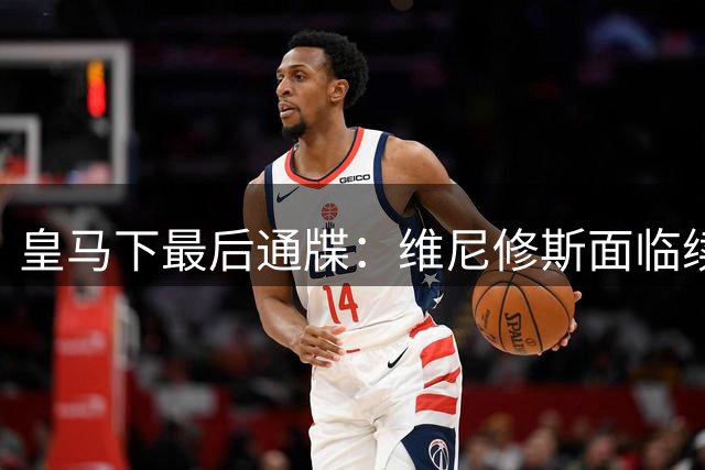 皇马下最后通牒：维尼修斯面临续约或离队抉择