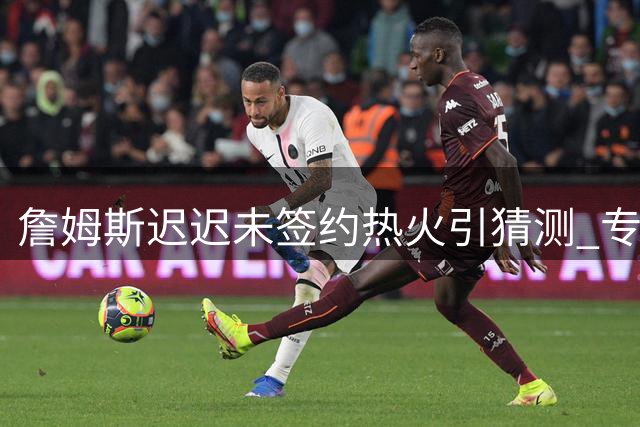 詹姆斯迟迟未签约热火引猜测 专家剖析背后三大关键因素