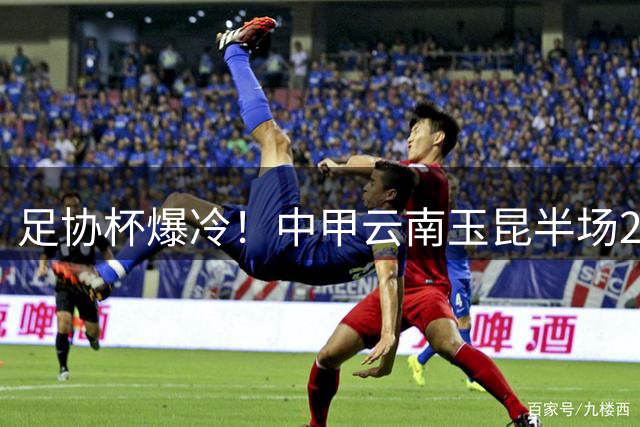 足协杯爆冷！中甲云南玉昆半场2-2逼平中超劲旅成都蓉城