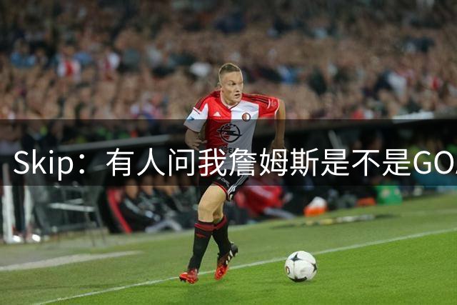 Skip：有人问我詹姆斯是不是GOAT 我回答这是个愚蠢的问题